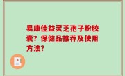 易康佳益灵芝孢子粉胶囊？保健品推荐及使用方法？