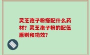 灵芝孢子粉搭配什么药材？灵芝孢子粉的配伍原则和功效？