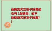 血糖高灵芝孢子胶囊能吃吗 (血糖高：能不能使用灵芝孢子胶囊？)