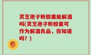 灵芝孢子粉胶囊能解酒吗(灵芝孢子粉胶囊可作为解酒良品，你知道吗？)