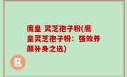 鹰皇 灵芝孢子粉(鹰皇灵芝孢子粉：强效养颜补身之选)