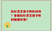 松杉灵芝孢子粉的功效？掌握松杉灵芝孢子粉的健康妙用？