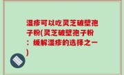 湿疹可以吃灵芝破壁孢子粉(灵芝破壁孢子粉：缓解湿疹的选择之一)