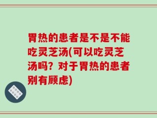胃热的患者是不是不能吃灵芝汤(可以吃灵芝汤吗？对于胃热的患者别有顾虑)