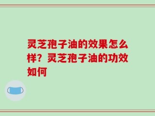 灵芝孢子油的效果怎么样？灵芝孢子油的功效如何