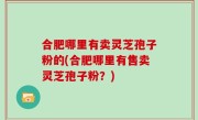 合肥哪里有卖灵芝孢子粉的(合肥哪里有售卖灵芝孢子粉？)