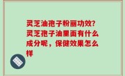 灵芝油孢子粉丽功效？灵芝孢子油里面有什么成分呢，保健效果怎么样