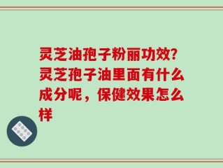 灵芝油孢子粉丽功效？灵芝孢子油里面有什么成分呢，保健效果怎么样