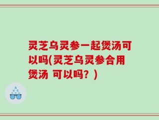 灵芝乌灵参一起煲汤可以吗(灵芝乌灵参合用煲汤 可以吗？)