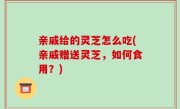 亲戚给的灵芝怎么吃(亲戚赠送灵芝，如何食用？)