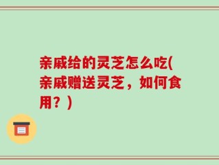 亲戚给的灵芝怎么吃(亲戚赠送灵芝，如何食用？)
