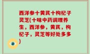 西洋参十黄芪十枸杞子灵芝(十味中药调理养生，西洋参，黄芪，枸杞子，灵芝等好处多多)