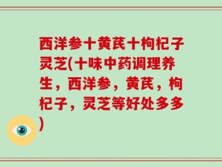 西洋参十黄芪十枸杞子灵芝(十味中药调理养生，西洋参，黄芪，枸杞子，灵芝等好处多多)