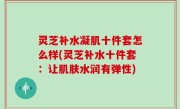 灵芝补水凝肌十件套怎么样(灵芝补水十件套：让肌肤水润有弹性)