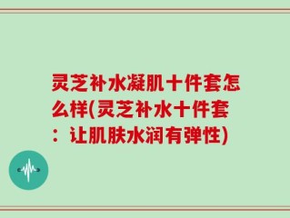 灵芝补水凝肌十件套怎么样(灵芝补水十件套：让肌肤水润有弹性)