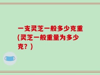 一支灵芝一般多少克重(灵芝一般重量为多少克？)