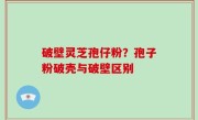 破壁灵芝孢仔粉？孢子粉破壳与破壁区别