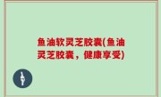 鱼油软灵芝胶囊(鱼油灵芝胶囊，健康享受)