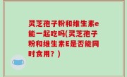 灵芝孢子粉和维生素e能一起吃吗(灵芝孢子粉和维生素E是否能同时食用？)