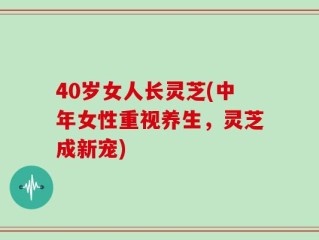 40岁女人长灵芝(中年女性重视养生，灵芝成新宠)
