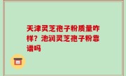 天津灵芝孢子粉质量咋样？池润灵芝孢子粉靠谱吗