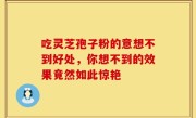 吃灵芝孢子粉的意想不到好处，你想不到的效果竟然如此惊艳