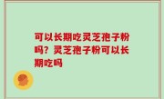 可以长期吃灵芝孢子粉吗？灵芝孢子粉可以长期吃吗