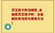 灵芝孢子粉没破壁_未破壁灵芝孢子粉：全面解析其功效与使用方法)