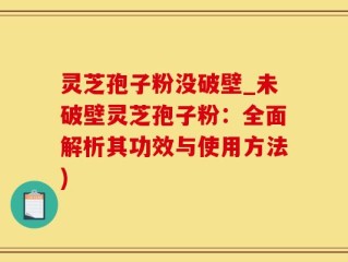 灵芝孢子粉没破壁_未破壁灵芝孢子粉：全面解析其功效与使用方法)