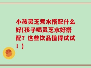 小孩灵芝煮水搭配什么好(孩子喝灵芝水好搭配？这些饮品值得试试！)