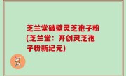 芝兰堂破壁灵芝孢子粉(芝兰堂：开创灵芝孢子粉新纪元)