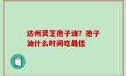 达州灵芝孢子油？孢子油什么时间吃最佳