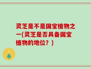 灵芝是不是国宝植物之一(灵芝是否具备国宝植物的地位？)