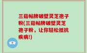 三菇帖牌破壁灵芝孢子粉(三菇帖牌破壁灵芝孢子粉，让你轻松抵抗疾病!)