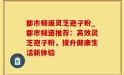都市频道灵芝孢子粉_都市频道推荐：高效灵芝孢子粉，提升健康生活新体验