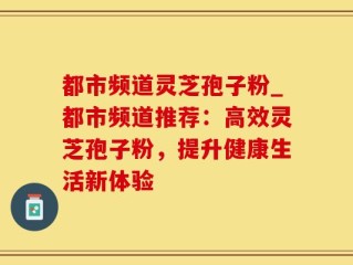 都市频道灵芝孢子粉_都市频道推荐：高效灵芝孢子粉，提升健康生活新体验