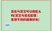 苦瓜与灵芝可以搭配么吗(灵芝与苦瓜配搭：意想不到的健康好处)