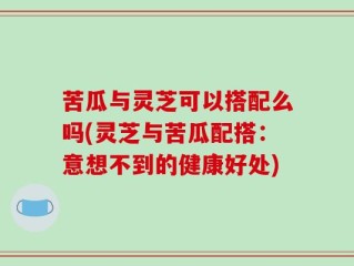 苦瓜与灵芝可以搭配么吗(灵芝与苦瓜配搭：意想不到的健康好处)