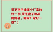 灵芝孢子油哪个厂家的好一点(灵芝孢子油品牌排名，哪家厂家好一些？)