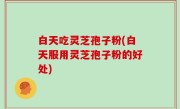 白天吃灵芝孢子粉(白天服用灵芝孢子粉的好处)