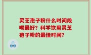 灵芝孢子粉什么时间段喝最好？科学饮用灵芝孢子粉的最佳时间？