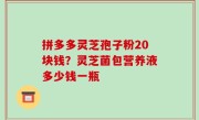 拼多多灵芝孢子粉20块钱？灵芝菌包营养液多少钱一瓶