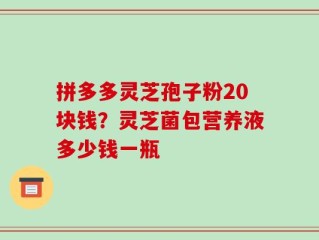 拼多多灵芝孢子粉20块钱？灵芝菌包营养液多少钱一瓶