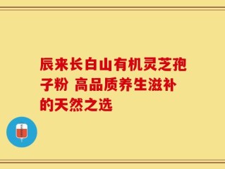 辰来长白山有机灵芝孢子粉 高品质养生滋补的天然之选