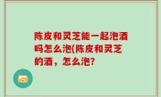 陈皮和灵芝能一起泡酒吗怎么泡(陈皮和灵芝的酒，怎么泡？