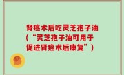 肾癌术后吃灵芝孢子油(“灵芝孢子油可用于促进肾癌术后康复”)