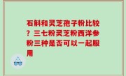 石斛和灵芝孢子粉比较？三七粉灵芝粉西洋参粉三种是否可以一起服用