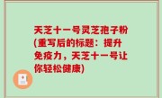 天芝十一号灵芝孢子粉(重写后的标题：提升免疫力，天芝十一号让你轻松健康)