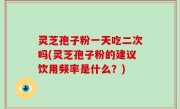 灵芝孢子粉一天吃二次吗(灵芝孢子粉的建议饮用频率是什么？)