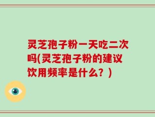 灵芝孢子粉一天吃二次吗(灵芝孢子粉的建议饮用频率是什么？)